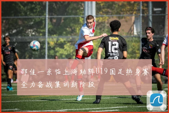 邵佳一亲临上海助阵U19国足热身赛全力备战集训新阶段