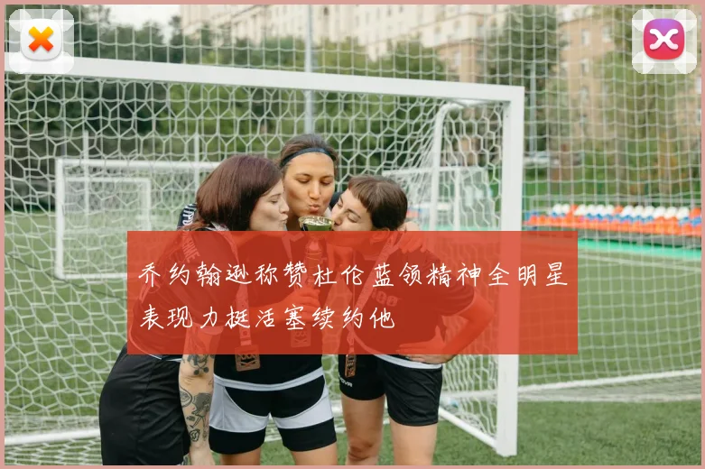 乔约翰逊称赞杜伦蓝领精神全明星表现力挺活塞续约他