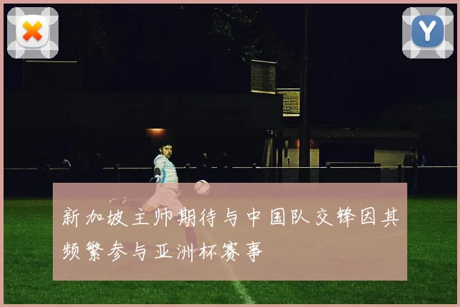 新加坡主帅期待与中国队交锋因其频繁参与亚洲杯赛事
