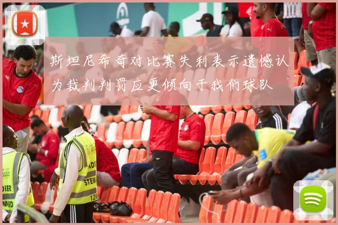斯坦尼希奇对比赛失利表示遗憾认为裁判判罚应更倾向于我们球队