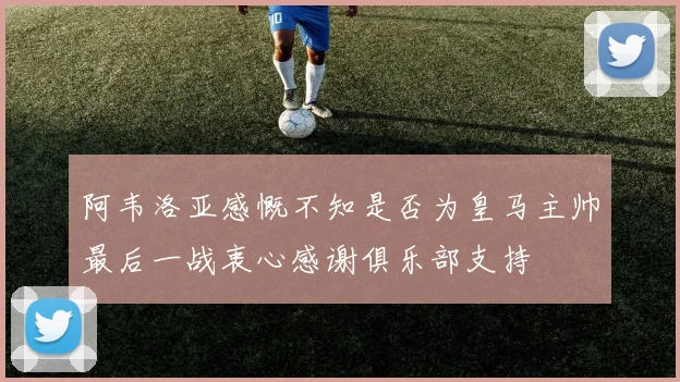 阿韦洛亚感慨不知是否为皇马主帅最后一战衷心感谢俱乐部支持
