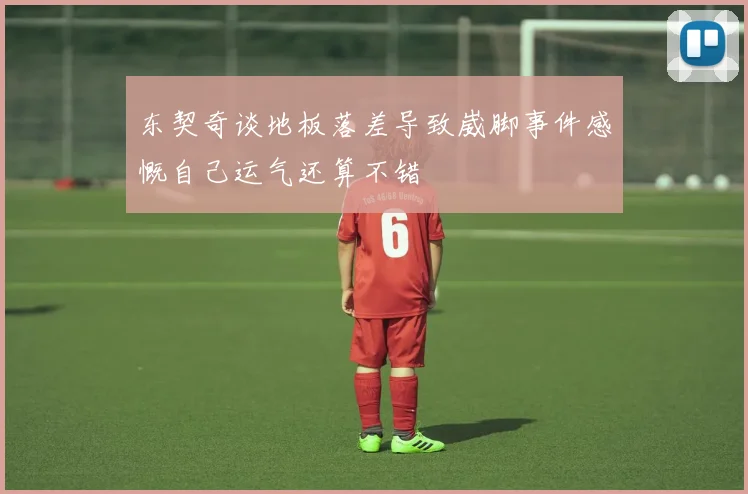 东契奇谈地板落差导致崴脚事件感慨自己运气还算不错