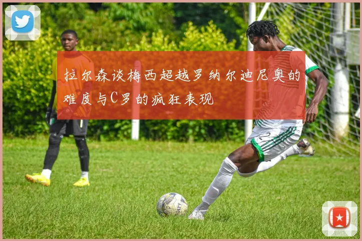 拉尔森谈梅西超越罗纳尔迪尼奥的难度与C罗的疯狂表现