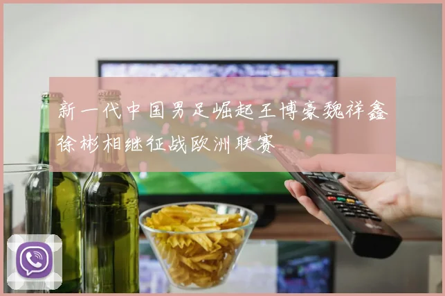 新一代中国男足崛起王博豪魏祥鑫徐彬相继征战欧洲联赛