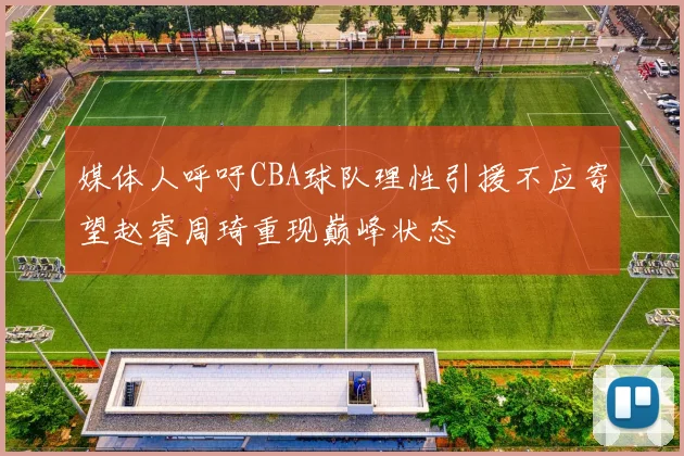 媒体人呼吁CBA球队理性引援不应寄望赵睿周琦重现巅峰状态
