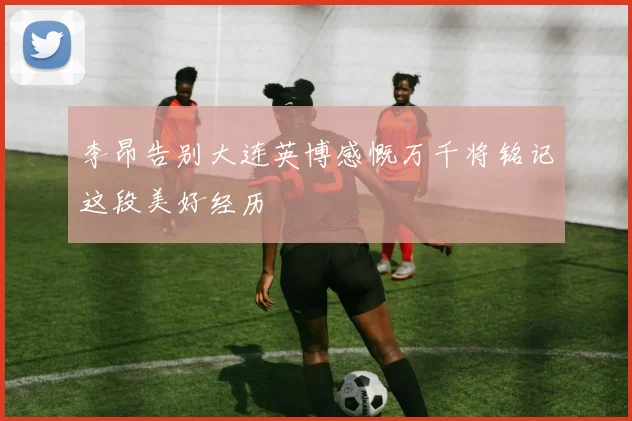 李昂告别大连英博感慨万千将铭记这段美好经历