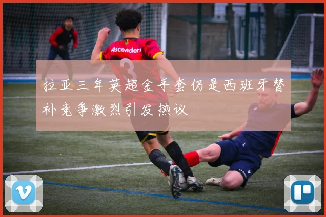 拉亚三年英超金手套仍是西班牙替补竞争激烈引发热议
