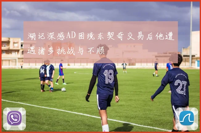 湖记深感AD困境东契奇交易后他遭遇诸多挑战与不顺