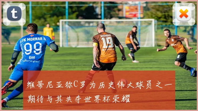 维蒂尼亚称C罗为历史伟大球员之一期待与其共夺世界杯荣耀