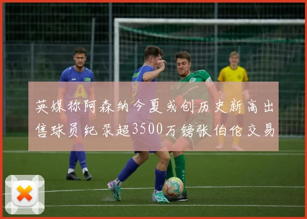英媒称阿森纳今夏或创历史新高出售球员纪录超3500万镑张伯伦交易