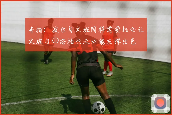 夸梅：波尔与文班同样需要机会让文班与KD搭档也未必能发挥出色