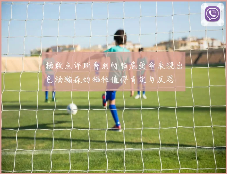 杨毅点评斯普利特临危受命表现出色杨瀚森的牺牲值得肯定与反思