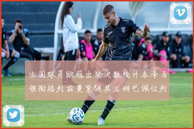 法国球员欧冠出场次数统计本泽马领衔格列兹曼紧随其后姆巴佩位列第五