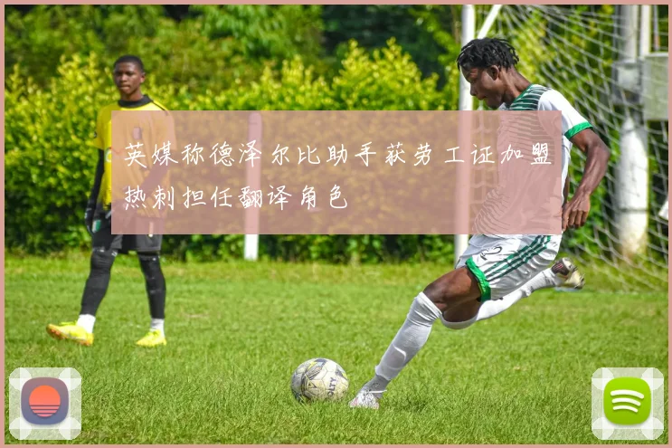 英媒称德泽尔比助手获劳工证加盟热刺担任翻译角色