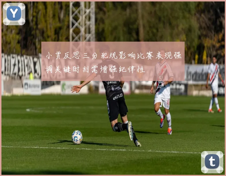 小贾反思三分犯规影响比赛表现强调关键时刻需增强纪律性