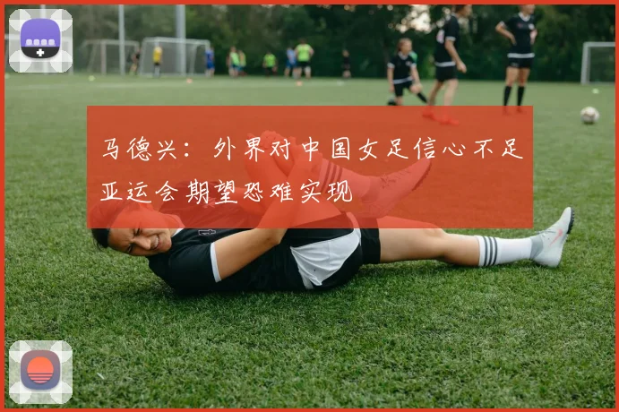 马德兴：外界对中国女足信心不足亚运会期望恐难实现