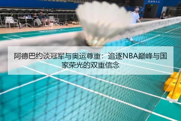 阿德巴约谈冠军与奥运尊重:追逐NBA巅峰与国家荣光的双重信念